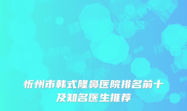 忻州市韩式隆鼻医院排名前十及知名医生推荐