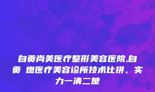 自贡尚美医疗整形美容医院,自贡玥燃医疗美容诊所技术比拼，实力一清二楚