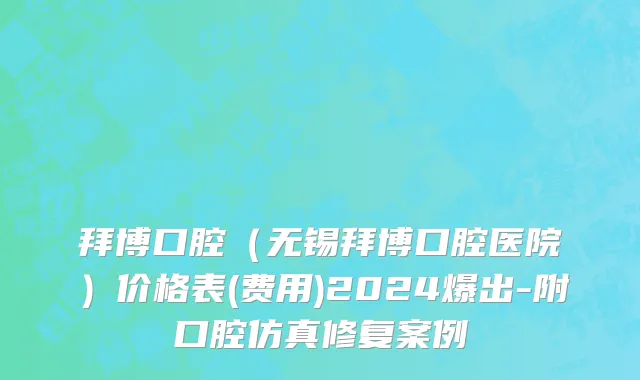 拜博口腔（无锡拜博口腔医院）价格表(费用)2024爆出-附口腔仿真修复案例