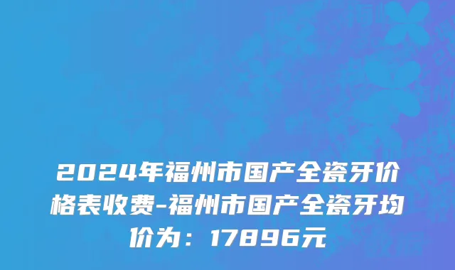 2024年福州市国产全瓷牙价格表收费-福州市国产全瓷牙均价为：17896元