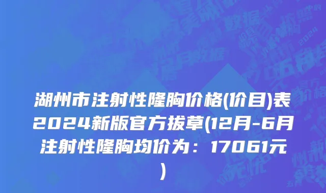湖州市注射性隆胸价格(价目)表2024新版官方拔草(12月-6月注射性隆胸均价为：17061元)