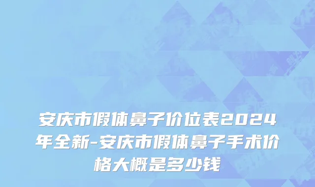 安庆市假体鼻子价位表2024年全新-安庆市假体鼻子手术价格大概是多少钱