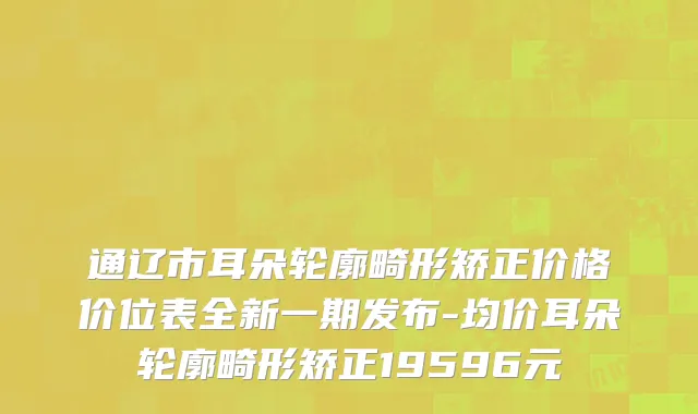通辽市耳朵轮廓畸形矫正价格价位表全新一期发布-均价耳朵轮廓畸形矫正19596元