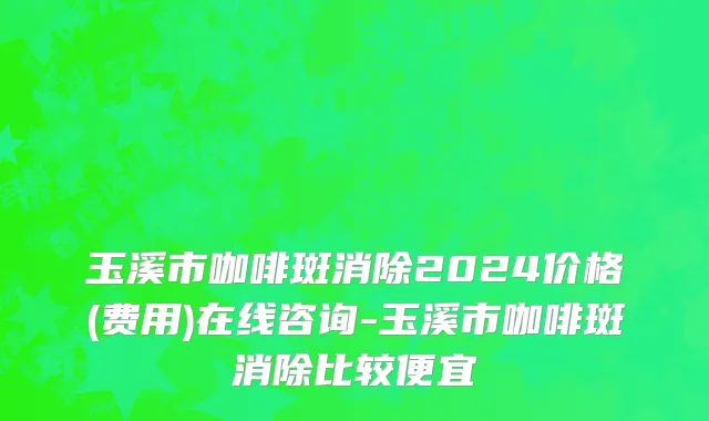 玉溪市咖啡斑消除2024价格(费用)在线咨询-玉溪市咖啡斑消除比较便宜