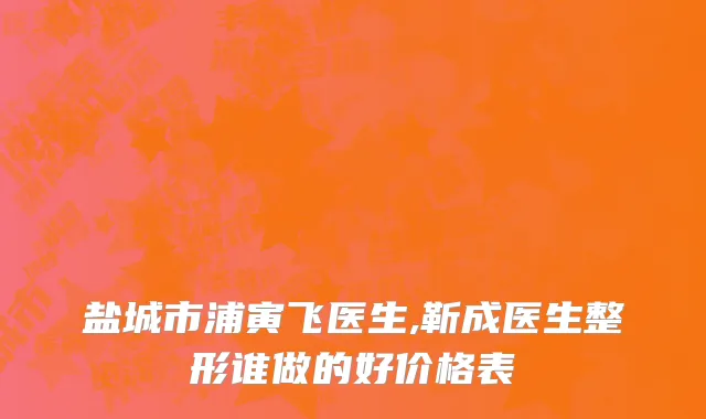 盐城市浦寅飞医生,靳成医生整形谁做的好价格表