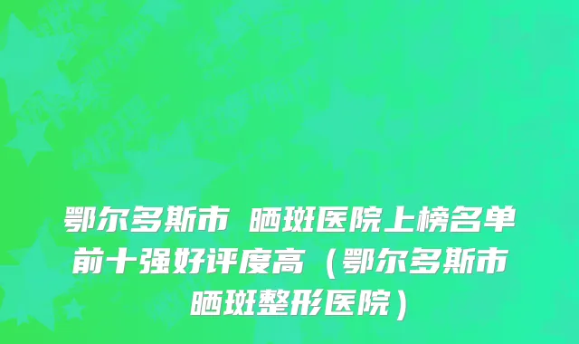 鄂尔多斯市袪晒斑医院上榜名单前十强好评度高（鄂尔多斯市袪晒斑整形医院）