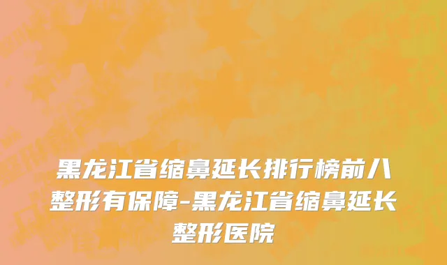 黑龙江省缩鼻延长排行榜前八整形有保障-黑龙江省缩鼻延长整形医院