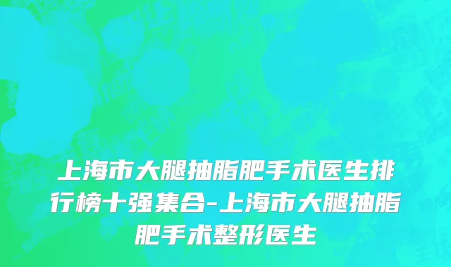上海市大腿抽脂肥手术医生排行榜十强集合-上海市大腿抽脂肥手术整形医生