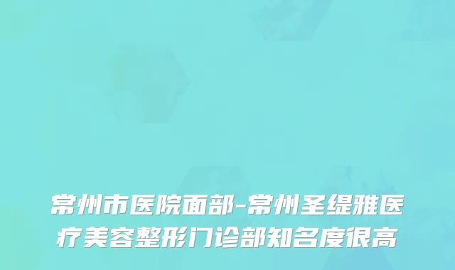 常州市医院面部-常州圣缇雅医疗美容整形门诊部知名度很高