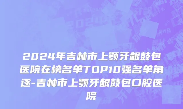 2024年吉林市上颚牙龈鼓包医院在榜名单TOP10强名单角逐-吉林市上颚牙龈鼓包口腔医院