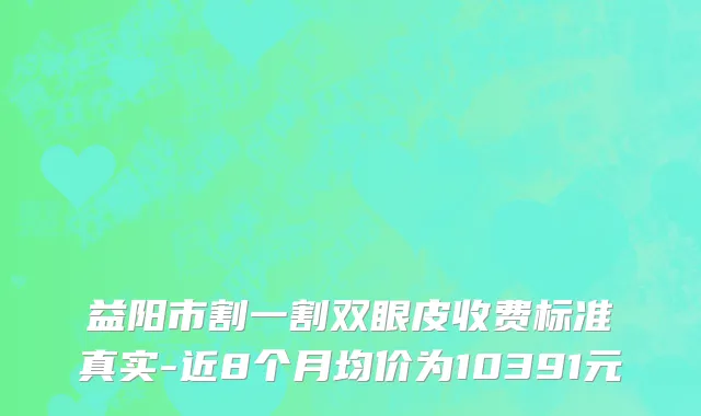 益阳市割一割双眼皮收费标准真实-近8个月均价为10391元