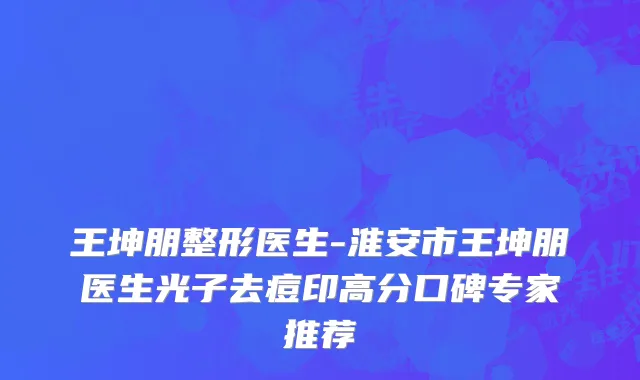 王坤朋整形医生-淮安市王坤朋医生光子去痘印高分口碑专家推荐