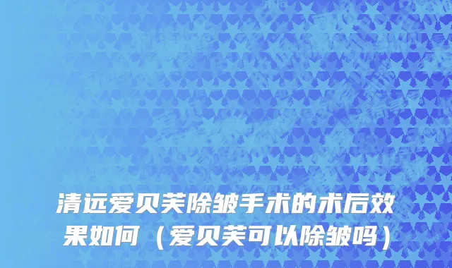 清远爱贝芙除皱手术的术后效果如何（爱贝芙可以除皱吗）
