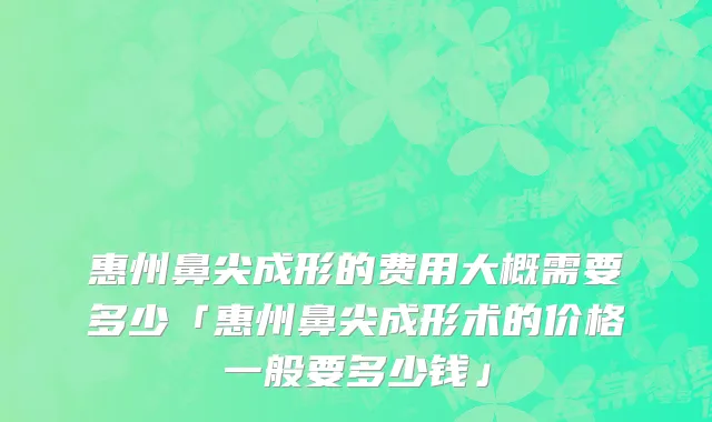 惠州鼻尖成形的费用大概需要多少「惠州鼻尖成形术的价格一般要多少钱」