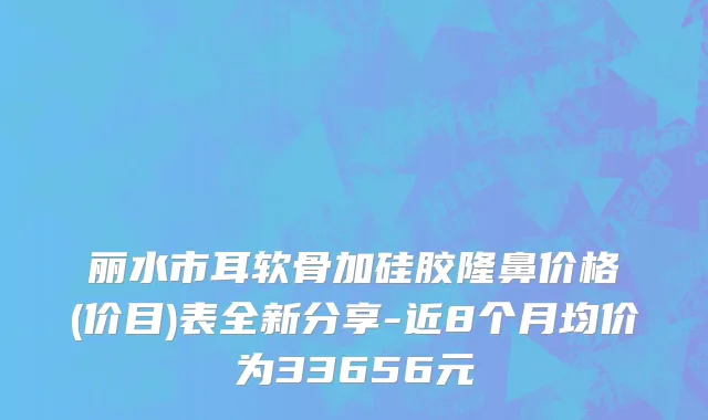 丽水市耳软骨加硅胶隆鼻价格(价目)表全新分享-近8个月均价为33656元