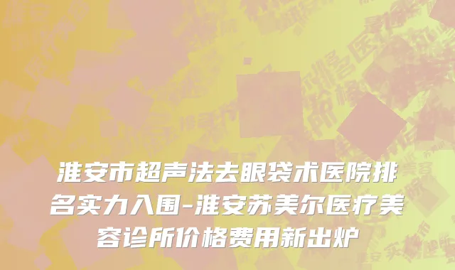 淮安市超声法去眼袋术医院排名实力入围-淮安苏美尔医疗美容诊所价格费用新出炉