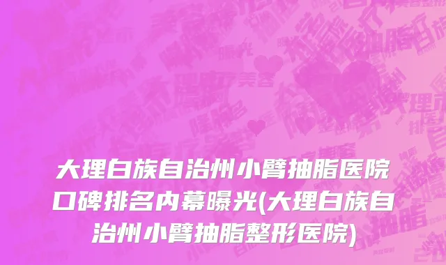 大理白族自治州小臂抽脂医院口碑排名内幕曝光(大理白族自治州小臂抽脂整形医院)