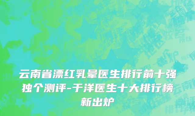 云南省漂红乳晕医生排行前十强独个测评-于洋医生十大排行榜新出炉