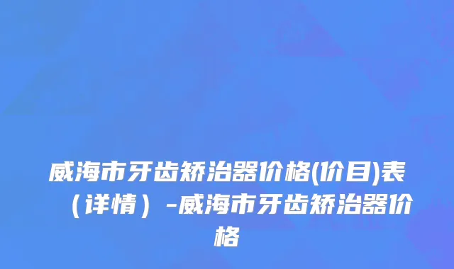 威海市牙齿矫治器价格(价目)表（详情）-威海市牙齿矫治器价格