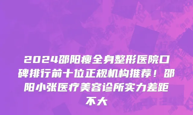 2024邵阳瘦全身整形医院口碑排行前十位正规机构推荐!邵阳小张医疗美容诊所实力差距不大
