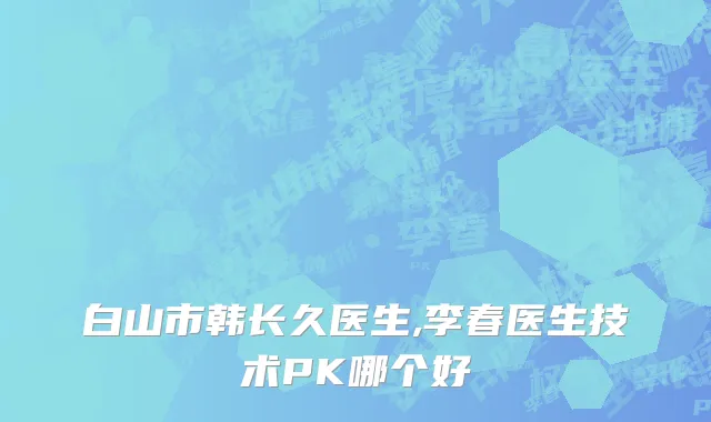 白山市韩长久医生,李春医生技术PK哪个好