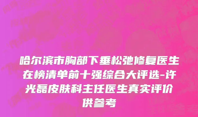 哈尔滨市胸部下垂松弛修复医生在榜清单前十强综合大评选-许光磊皮肤科主任医生真实评价供参考