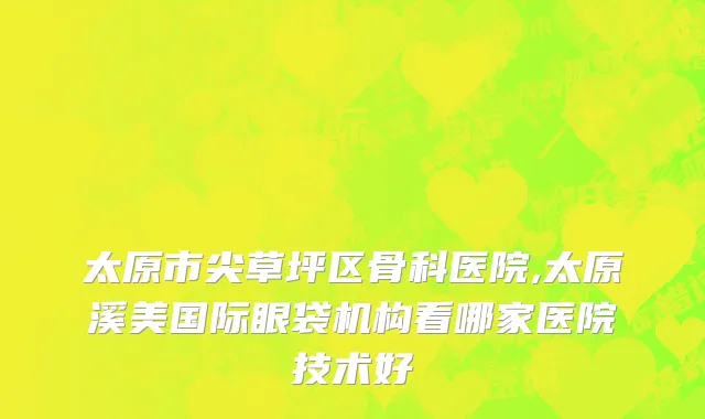 太原市尖草坪区骨科医院,太原溪美国际眼袋机构看哪家医院技术好