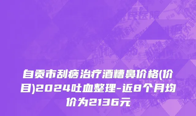 自贡市刮痧治疗酒糟鼻价格(价目)2024吐血整理-近8个月均价为2136元
