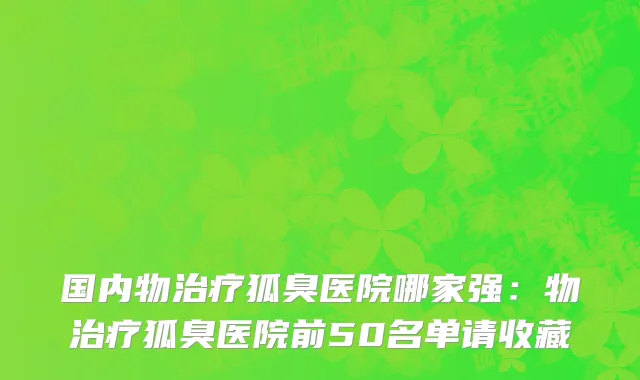 国内物治疗狐臭医院哪家强：物治疗狐臭医院前50名单请收藏