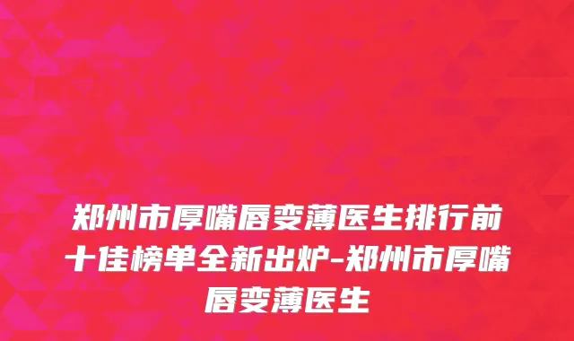 郑州市厚嘴唇变薄医生排行前十佳榜单全新出炉-郑州市厚嘴唇变薄医生