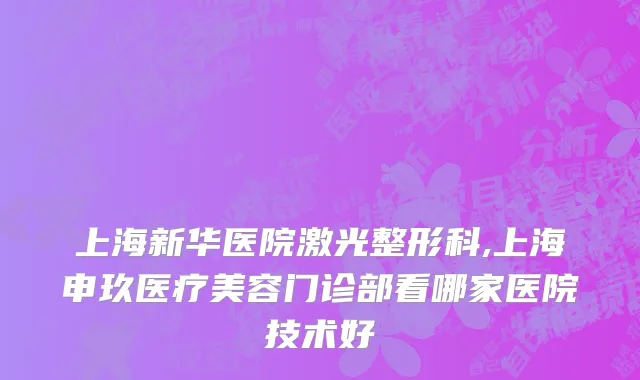 上海新华医院激光整形科,上海申玖医疗美容门诊部看哪家医院技术好