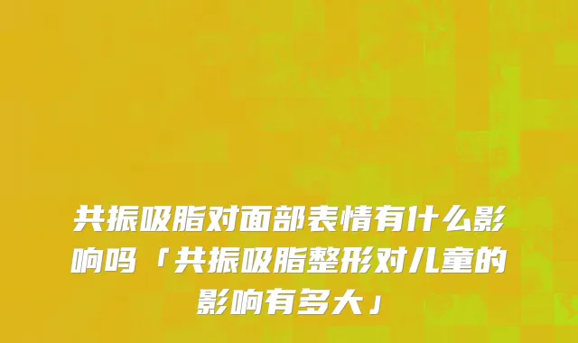 共振吸脂对面部表情有什么影响吗「共振吸脂整形对儿童的影响有多大」