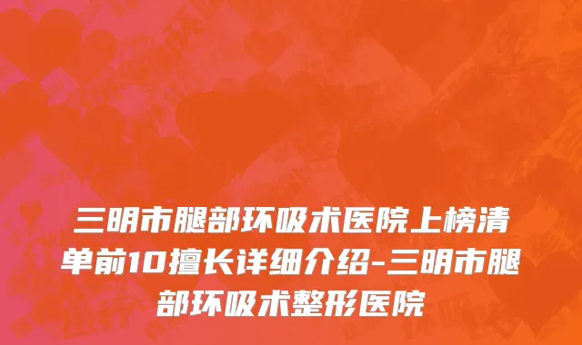 三明市腿部环吸术医院上榜清单前10擅长详细介绍-三明市腿部环吸术整形医院
