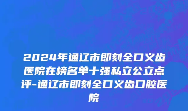 2024年通辽市即刻全口义齿医院在榜名单十强私立公立点评-通辽市即刻全口义齿口腔医院