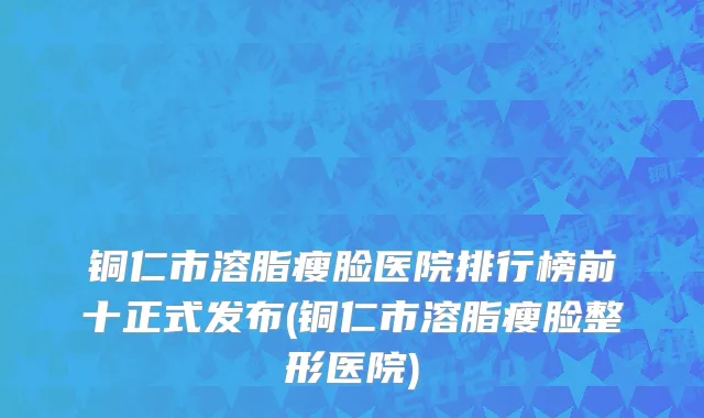 铜仁市溶脂瘦脸医院排行榜前十正式发布(铜仁市溶脂瘦脸整形医院)