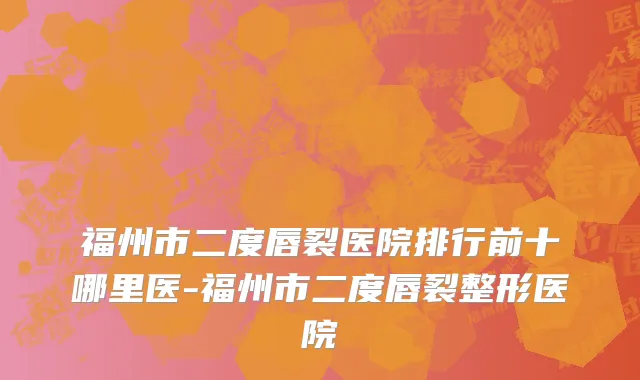 福州市二度唇裂医院排行前十哪里医-福州市二度唇裂整形医院
