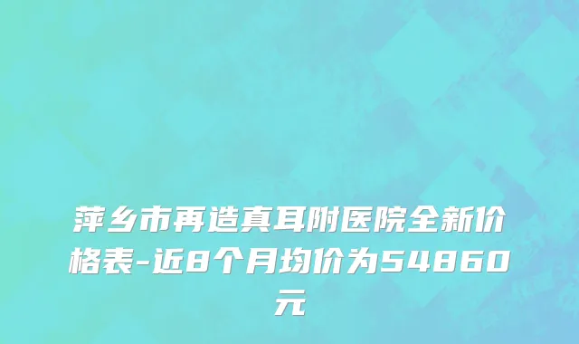 萍乡市再造真耳附医院全新价格表-近8个月均价为54860元