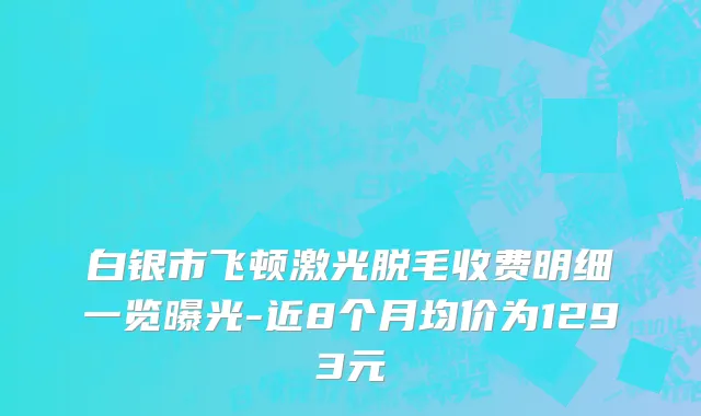白银市飞顿激光脱毛收费明细一览曝光-近8个月均价为1293元