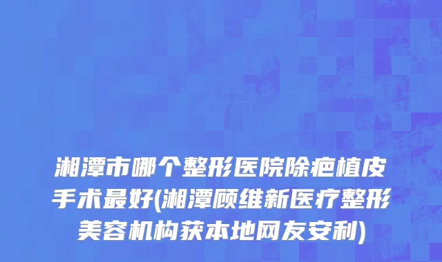 湘潭市哪个整形医院除疤植皮手术最好(湘潭顾维新医疗整形美容机构获本地网友安利)