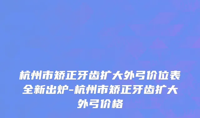 杭州市矫正牙齿扩大外弓价位表全新出炉-杭州市矫正牙齿扩大外弓价格