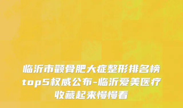 临沂市颧骨肥大症整形排名榜top5权威公布-临沂爱美医疗收藏起来慢慢看