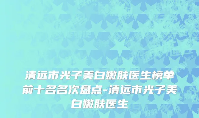 清远市光子美白嫩肤医生榜单前十名名次盘点-清远市光子美白嫩肤医生