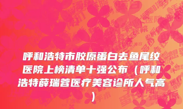 呼和浩特市胶原蛋白去鱼尾纹医院上榜清单十强公布（呼和浩特薛瑞蓉医疗美容诊所人气高）