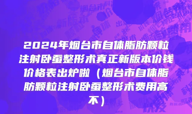 2024年烟台市自体脂肪颗粒注射卧蚕整形术真正新版本价钱价格表出炉啦（烟台市自体脂肪颗粒注射卧蚕整形术费用高不）