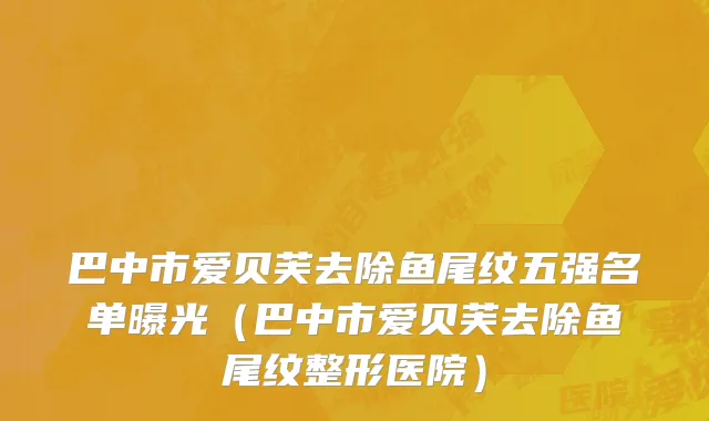 巴中市爱贝芙去除鱼尾纹五强名单曝光（巴中市爱贝芙去除鱼尾纹整形医院）