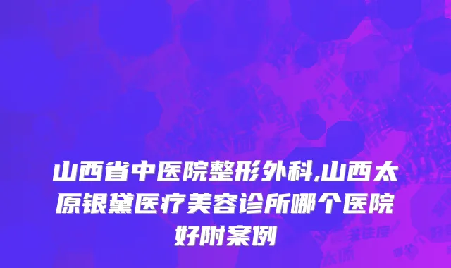 山西省中医院整形外科,山西太原银黛医疗美容诊所哪个医院好附案例