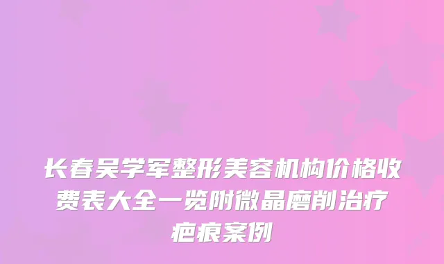 长春吴学军整形美容机构价格收费表大全一览附微晶磨削治疗疤痕案例