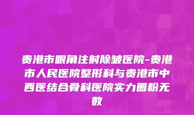 贵港市眼角注射除皱医院-贵港市人民医院整形科与贵港市中西医结合骨科医院实力圈粉无数