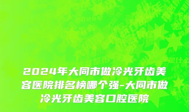 2024年大同市做冷光牙齿美容医院排名榜哪个强-大同市做冷光牙齿美容口腔医院