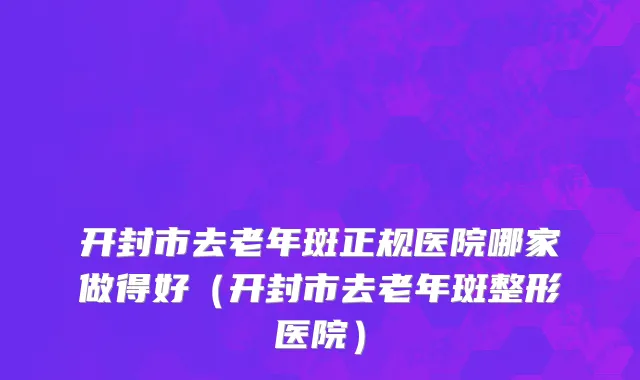 开封市去老年斑正规医院哪家做得好（开封市去老年斑整形医院）